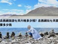 去西藏旅游七天六晚多少錢？去西藏玩七天需要多少錢