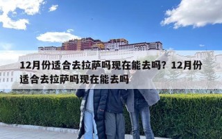 12月份適合去拉薩嗎現在能去嗎？12月份適合去拉薩嗎現在能去嗎