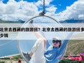 北京去西藏的旅游團(tuán)？北京去西藏的旅游團(tuán)多少錢