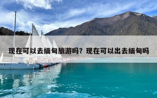 現(xiàn)在可以去緬甸旅游嗎？現(xiàn)在可以出去緬甸嗎