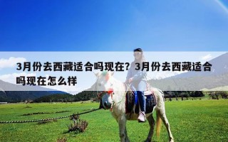 3月份去西藏適合嗎現(xiàn)在？3月份去西藏適合嗎現(xiàn)在怎么樣