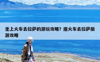 坐上火車去拉薩的游玩攻略？座火車去拉薩旅游攻略