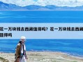 花一萬塊錢去西藏值得嗎？花一萬塊錢去西藏值得嗎