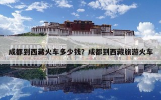 成都到西藏火車多少錢？成都到西藏旅游火車