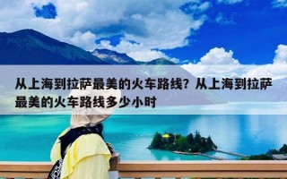 從上海到拉薩最美的火車路線？從上海到拉薩最美的火車路線多少小時