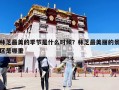 林芝最美的季節(jié)是什么時候？林芝最美麗的景區(qū)是哪里