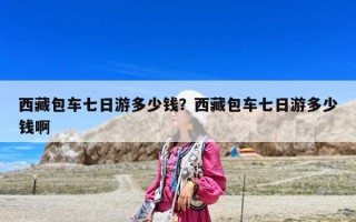 西藏包車(chē)七日游多少錢(qián)？西藏包車(chē)七日游多少錢(qián)啊