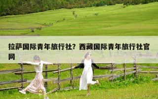 拉薩國(guó)際青年旅行社？西藏國(guó)際青年旅行社官網(wǎng)