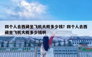 四個(gè)人去西藏坐飛機(jī)大概多少錢？四個(gè)人去西藏坐飛機(jī)大概多少錢啊