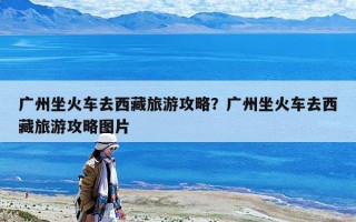 廣州坐火車去西藏旅游攻略？廣州坐火車去西藏旅游攻略圖片