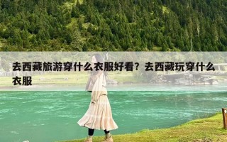 去西藏旅游穿什么衣服好看？去西藏玩穿什么衣服