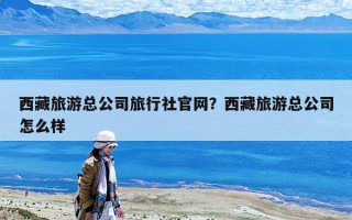 西藏旅游總公司旅行社官網(wǎng)？西藏旅游總公司怎么樣