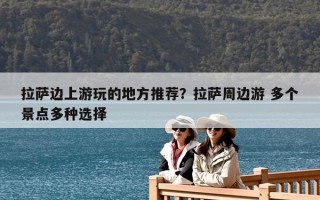 拉薩邊上游玩的地方推薦？拉薩周邊游 多個景點多種選擇