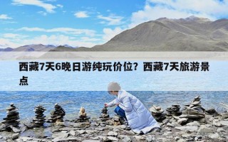 西藏7天6晚日游純玩價位？西藏7天旅游景點