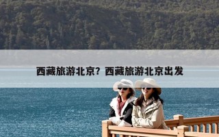 西藏旅游北京？西藏旅游北京出發