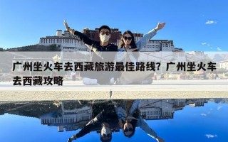 廣州坐火車去西藏旅游最佳路線？廣州坐火車去西藏攻略