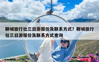 聊城旅行社三日游報價及聯系方式？聊城旅行社三日游報價及聯系方式查詢