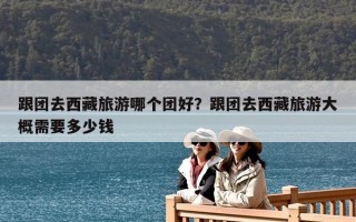 跟團去西藏旅游哪個團好？跟團去西藏旅游大概需要多少錢