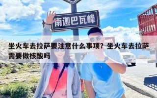 坐火車去拉薩要注意什么事項？坐火車去拉薩需要做核酸嗎