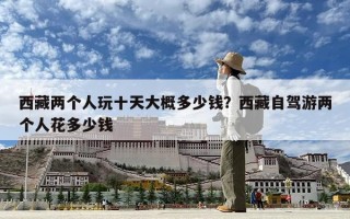西藏兩個人玩十天大概多少錢？西藏自駕游兩個人花多少錢