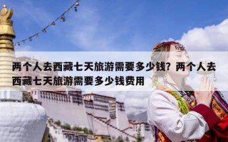 兩個人去西藏七天旅游需要多少錢？兩個人去西藏七天旅游需要多少錢費用