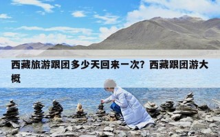 西藏旅游跟團多少天回來一次？西藏跟團游大概