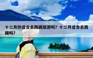 十二月份適合去西藏旅游嗎？十二月適合去西藏嗎?