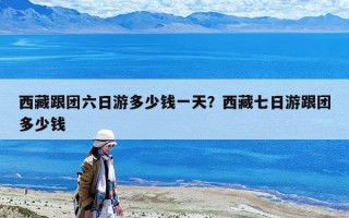 西藏跟團(tuán)六日游多少錢一天？西藏七日游跟團(tuán)多少錢