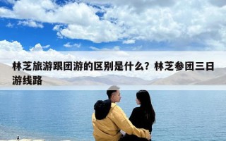 林芝旅游跟團游的區別是什么？林芝參團三日游線路