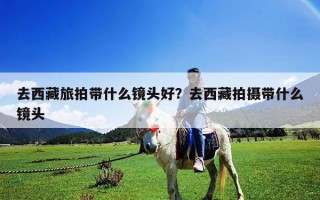 去西藏旅拍帶什么鏡頭好？去西藏拍攝帶什么鏡頭
