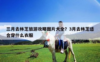 三月去林芝旅游攻略圖片大全？3月去林芝適合穿什么衣服
