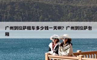 廣州到拉薩租車多少錢一天啊？廣州到拉薩包廂