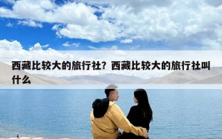 西藏比較大的旅行社？西藏比較大的旅行社叫什么