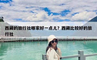 西藏的旅行社哪家好一點(diǎn)兒？西藏比較好的旅行社