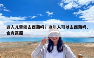 老人兒童能去西藏嗎？老年人可以去西藏嗎,會有高原