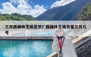 三月西藏林芝桃花節(jié)？西藏林芝桃節(jié)是三月幾號