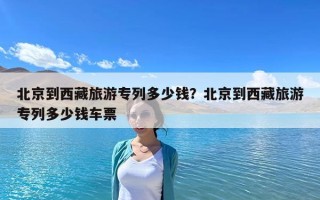 北京到西藏旅游專列多少錢？北京到西藏旅游專列多少錢車票