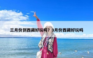 三月份到西藏好玩嗎？3月份西藏好玩嗎