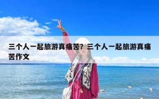 三個人一起旅游真痛苦？三個人一起旅游真痛苦作文