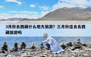 3月份去西藏什么地方旅游？三月份適合去西藏旅游嗎