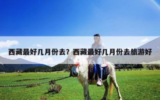 西藏最好幾月份去？西藏最好幾月份去旅游好