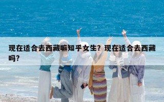 現在適合去西藏嘛知乎女生？現在適合去西藏嗎?