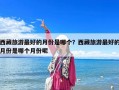 西藏旅游最好的月份是哪個？西藏旅游最好的月份是哪個月份呢