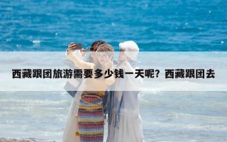 西藏跟團(tuán)旅游需要多少錢一天呢？西藏跟團(tuán)去