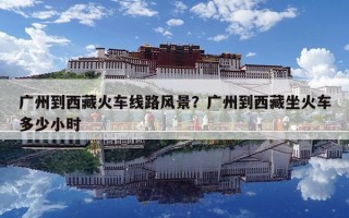 廣州到西藏火車線路風景？廣州到西藏坐火車多少小時