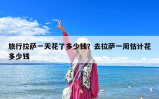旅行拉薩一天花了多少錢？去拉薩一周估計(jì)花多少錢
