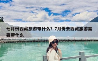 七月份西藏旅游帶什么？7月份去西藏旅游需要帶什么