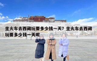坐火車去西藏玩要多少錢一天？坐火車去西藏玩要多少錢一天呢