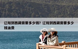 遼陽到西藏需要多少錢？遼陽到西藏需要多少錢油費