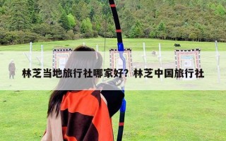 林芝當地旅行社哪家好？林芝中國旅行社